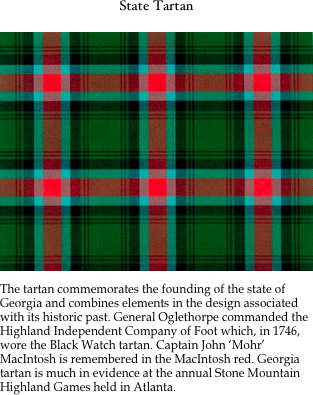 State Tartan

￼

The tartan commemorates the founding of the state of Georgia and combines elements in the design associated with its historic past. General Oglethorpe commanded the Highland Independent Company of Foot which, in 1746, wore the Black Watch tartan. Captain John ‘Mohr’ MacIntosh is remembered in the MacIntosh red. Georgia tartan is much in evidence at the annual Stone Mountain Highland Games held in Atlanta.