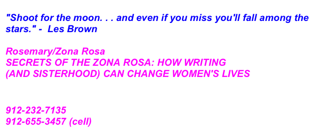 
"Shoot for the moon. . . and even if you miss you'll fall among the stars." -  Les Brown  
 
Rosemary/Zona Rosa
SECRETS OF THE ZONA ROSA: HOW WRITING 
(AND SISTERHOOD) CAN CHANGE WOMEN'S LIVES
rosemary@myzonarosa.com
www.myzonarosa.com
912-232-7135
912-655-3457 (cell) 